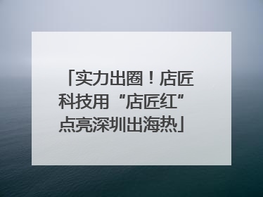 实力出圈！店匠科技用“店匠红”点亮深圳出海热