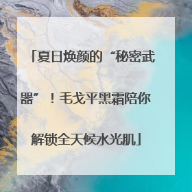 夏日焕颜的“秘密武器”！毛戈平黑霜陪你解锁全天候水光肌
