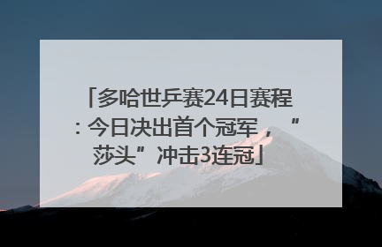 多哈世乒赛24日赛程：今日决出首个冠军，“莎头”冲击3连冠