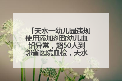 天水一幼儿园违规使用添加剂致幼儿血铅异常，超50人到邻省医院血检，天水派专员到西安协助