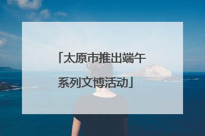太原市推出端午系列文博活动