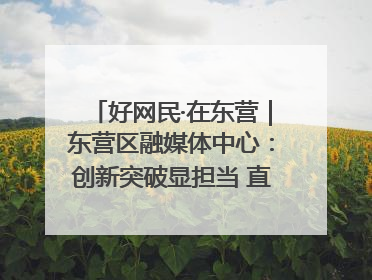 好网民·在东营｜东营区融媒体中心：创新突破显担当 直播赋能谱华章