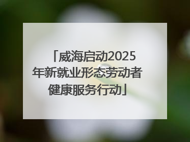威海启动2025年新就业形态劳动者健康服务行动