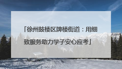 徐州鼓楼区牌楼街道：用细致服务助力学子安心应考