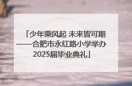 少年乘风起 未来皆可期——合肥市永红路小学举办2025届毕业典礼