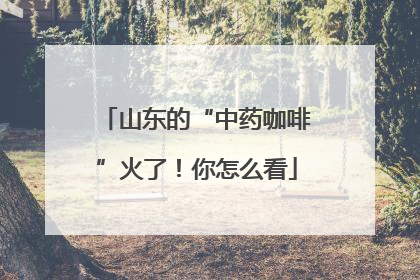 山东的“中药咖啡”火了！你怎么看