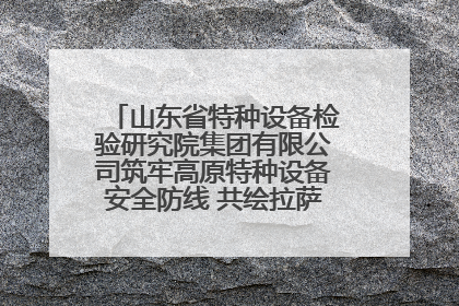 山东省特种设备检验研究院集团有限公司筑牢高原特种设备安全防线 共绘拉萨美好生活画卷