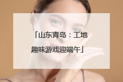 山东青岛：工地趣味游戏迎端午