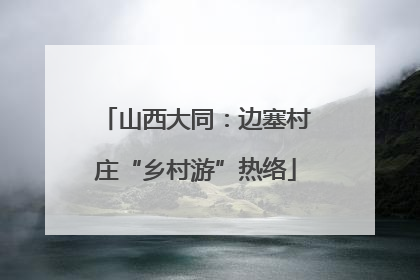 山西大同：边塞村庄“乡村游”热络