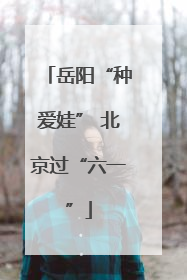 岳阳“种爱娃” 北京过“六一”