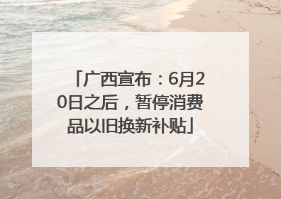 广西宣布：6月20日之后，暂停消费品以旧换新补贴
