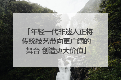 年轻一代非遗人正将传统技艺带向更广阔的舞台 创造更大价值