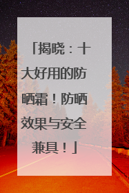 揭晓：十大好用的防晒霜！防晒效果与安全兼具！