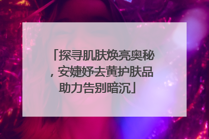 探寻肌肤焕亮奥秘，安婕妤去黄护肤品助力告别暗沉