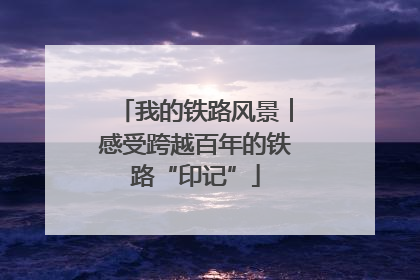 我的铁路风景︱感受跨越百年的铁路“印记”