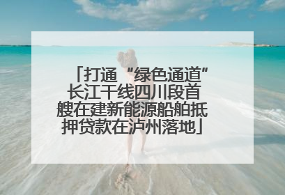 打通“绿色通道” 长江干线四川段首艘在建新能源船舶抵押贷款在泸州落地