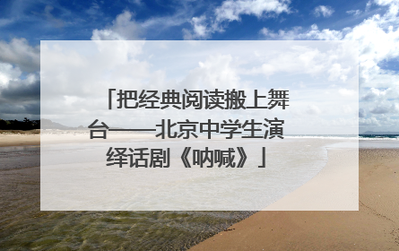 把经典阅读搬上舞台——北京中学生演绎话剧《呐喊》