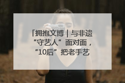 拥抱文博｜与非遗“守艺人”面对面，“10后”把老手艺玩出“潮”花样