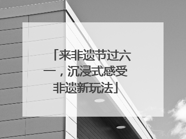 来非遗节过六一，沉浸式感受非遗新玩法