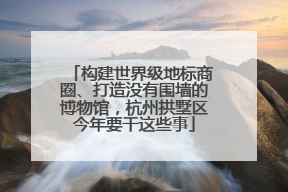 构建世界级地标商圈、打造没有围墙的博物馆，杭州拱墅区今年要干这些事