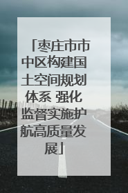 枣庄市市中区构建国土空间规划体系 强化监督实施护航高质量发展