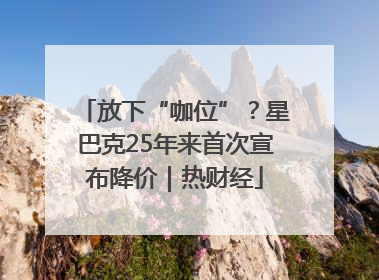 放下“咖位”？星巴克25年来首次宣布降价｜热财经