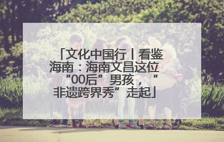 文化中国行丨看鉴海南：海南文昌这位“00后”男孩，“非遗跨界秀”走起