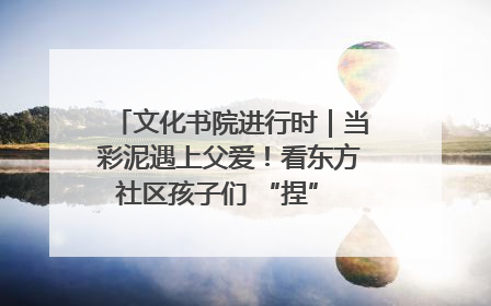 文化书院进行时｜当彩泥遇上父爱！看东方社区孩子们 “捏” 出心目中的爸爸