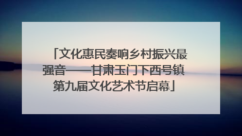 文化惠民奏响乡村振兴最强音——甘肃玉门下西号镇第九届文化艺术节启幕