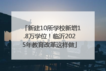 新建10所学校新增1.8万学位！临沂2025年教育改革这样做