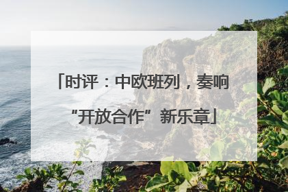 时评：中欧班列，奏响“开放合作”新乐章