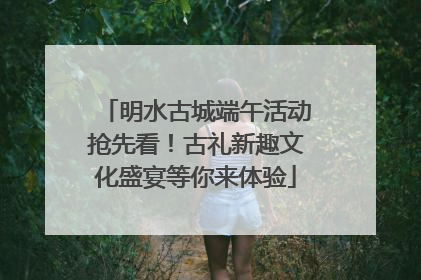 明水古城端午活动抢先看！古礼新趣文化盛宴等你来体验
