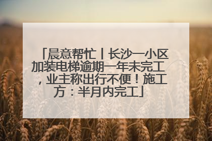 晨意帮忙丨长沙一小区加装电梯逾期一年未完工，业主称出行不便！施工方：半月内完工