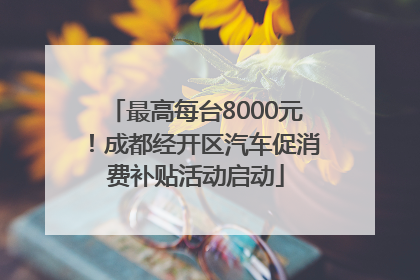 最高每台8000元！成都经开区汽车促消费补贴活动启动