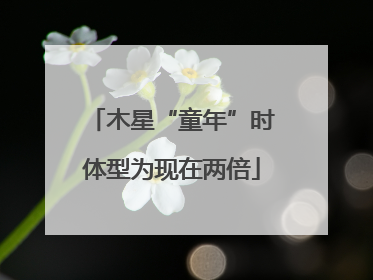 木星“童年”时体型为现在两倍