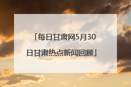 每日甘肃网5月30日甘肃热点新闻回顾
