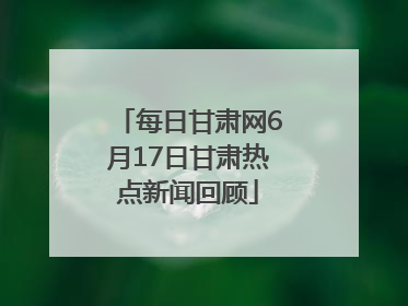 每日甘肃网6月17日甘肃热点新闻回顾