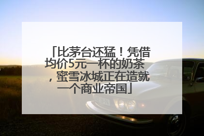 比茅台还猛！凭借均价5元一杯的奶茶，蜜雪冰城正在造就一个商业帝国