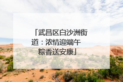 武昌区白沙洲街道：浓情迎端午 粽香送安康