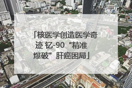 核医学创造医学奇迹 钇-90“精准爆破”肝癌困局