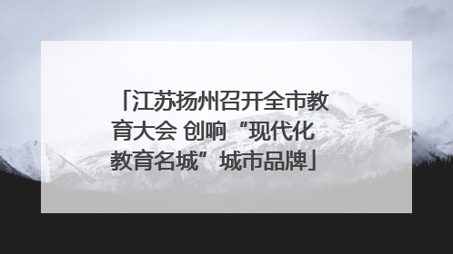 江苏扬州召开全市教育大会 创响“现代化教育名城”城市品牌