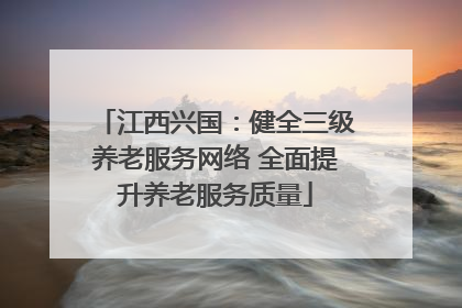 江西兴国：健全三级养老服务网络 全面提升养老服务质量