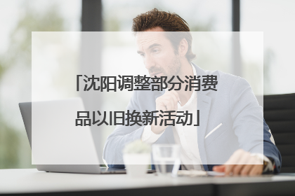 沈阳调整部分消费品以旧换新活动
