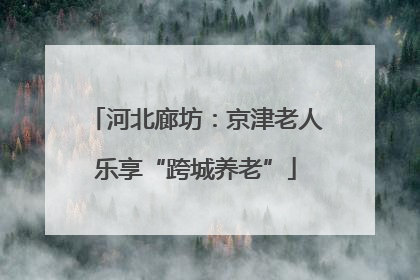河北廊坊：京津老人乐享“跨城养老”