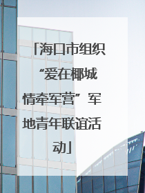 海口市组织“爱在椰城 情牵军营”军地青年联谊活动