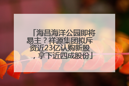 海昌海洋公园即将易主？祥源集团拟斥资近23亿认购新股，拿下近四成股份