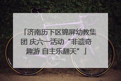 济南历下区锦屏幼教集团 庆六一活动“非遗奇趣游 自主乐翻天”