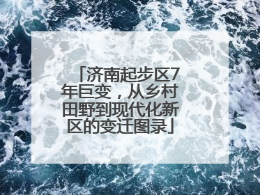 济南起步区7年巨变，从乡村田野到现代化新区的变迁图录