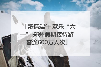 浓情端午 欢乐“六一” 郑州假期接待游客逾600万人次