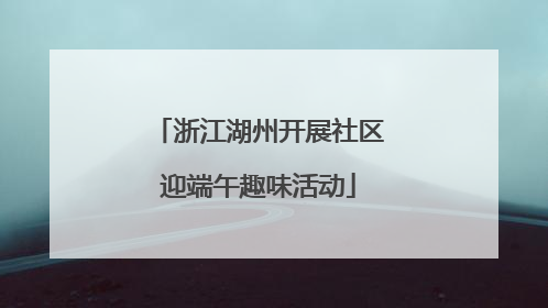 浙江湖州开展社区迎端午趣味活动